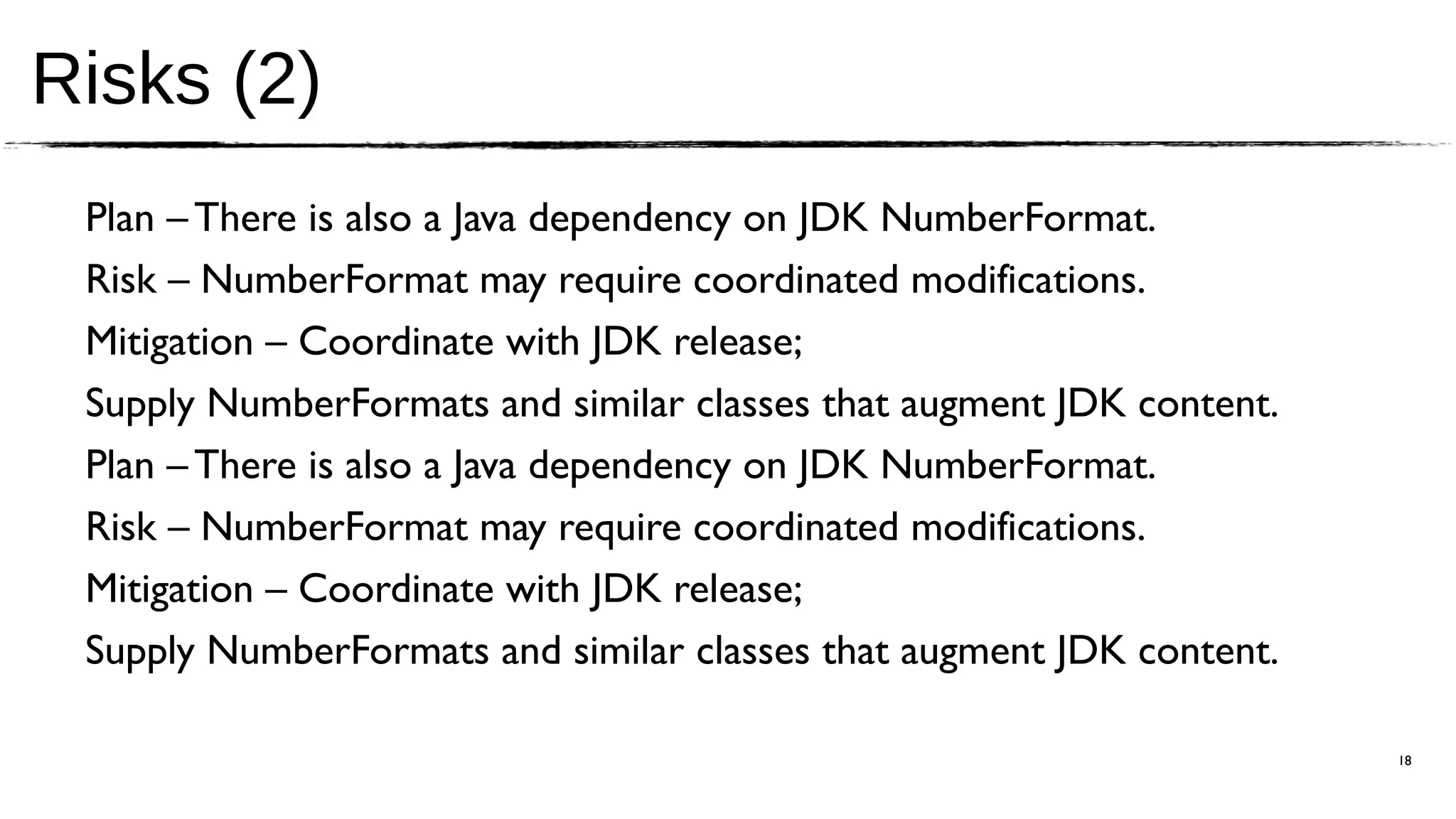 Risks (2)
 Plan – There is also a Java dependency on JDK NumberFormat.
 Risk – NumberFormat may require coordinated modifications.
 Mitigation – Coordinate with JDK release;
 Supply NumberFormats and similar classes that augment JDK content.
 Plan – There is also a Java dependency on JDK NumberFormat.
 Risk – NumberFormat may require coordinated modifications.
 Mitigation – Coordinate with JDK release;
 Supply NumberFormats and similar classes that augment JDK content.

                                                                      18
 