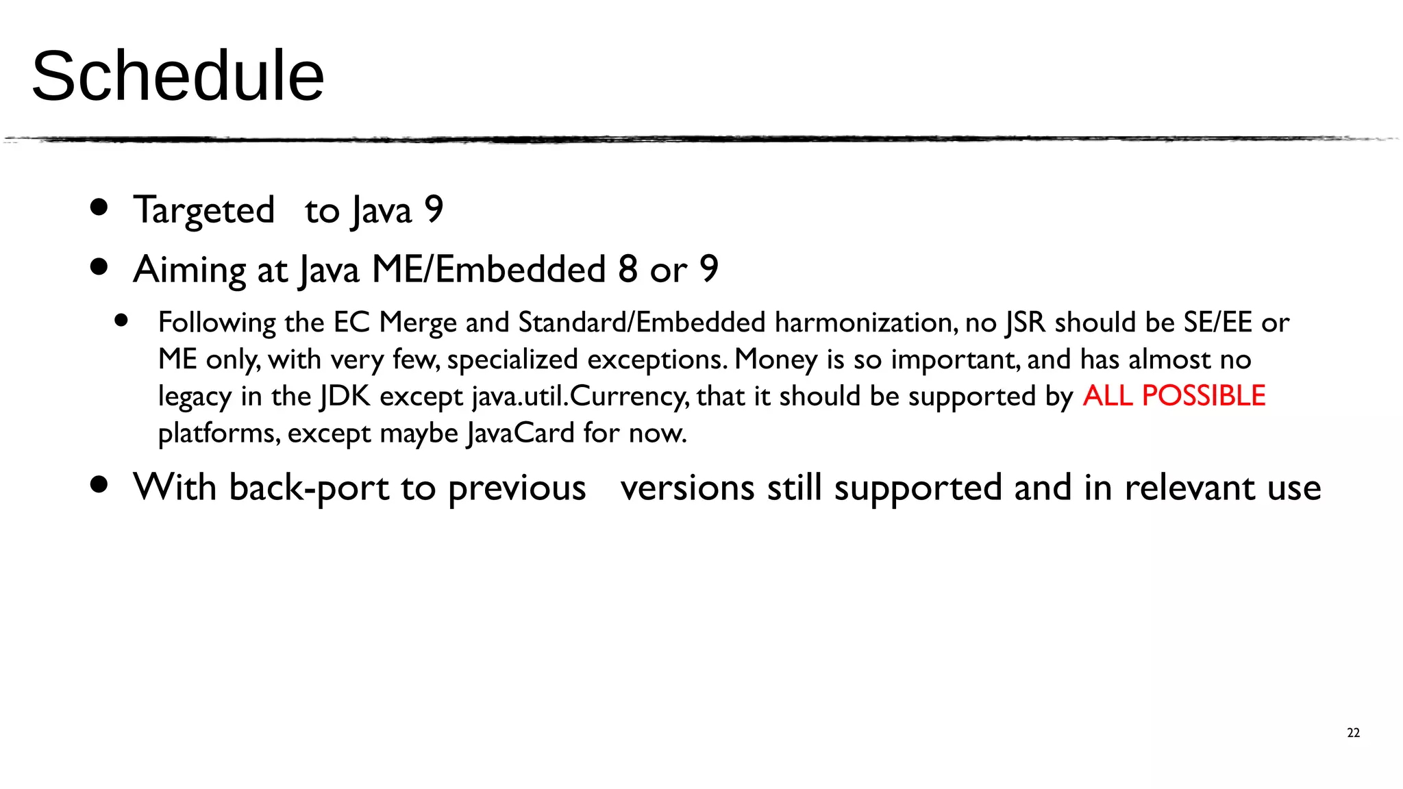 Schedule
 •       Targeted to Java 9
 •       Aiming at Java ME/Embedded 8 or 9
     •    Following the EC Merge and Standard/Embedded harmonization, no JSR should be SE/EE or
          ME only, with very few, specialized exceptions. Money is so important, and has almost no
          legacy in the JDK except java.util.Currency, that it should be supported by ALL POSSIBLE
          platforms, except maybe JavaCard for now.

 •       With back-port to previous versions still supported and in relevant use




                                                                                                     22
 