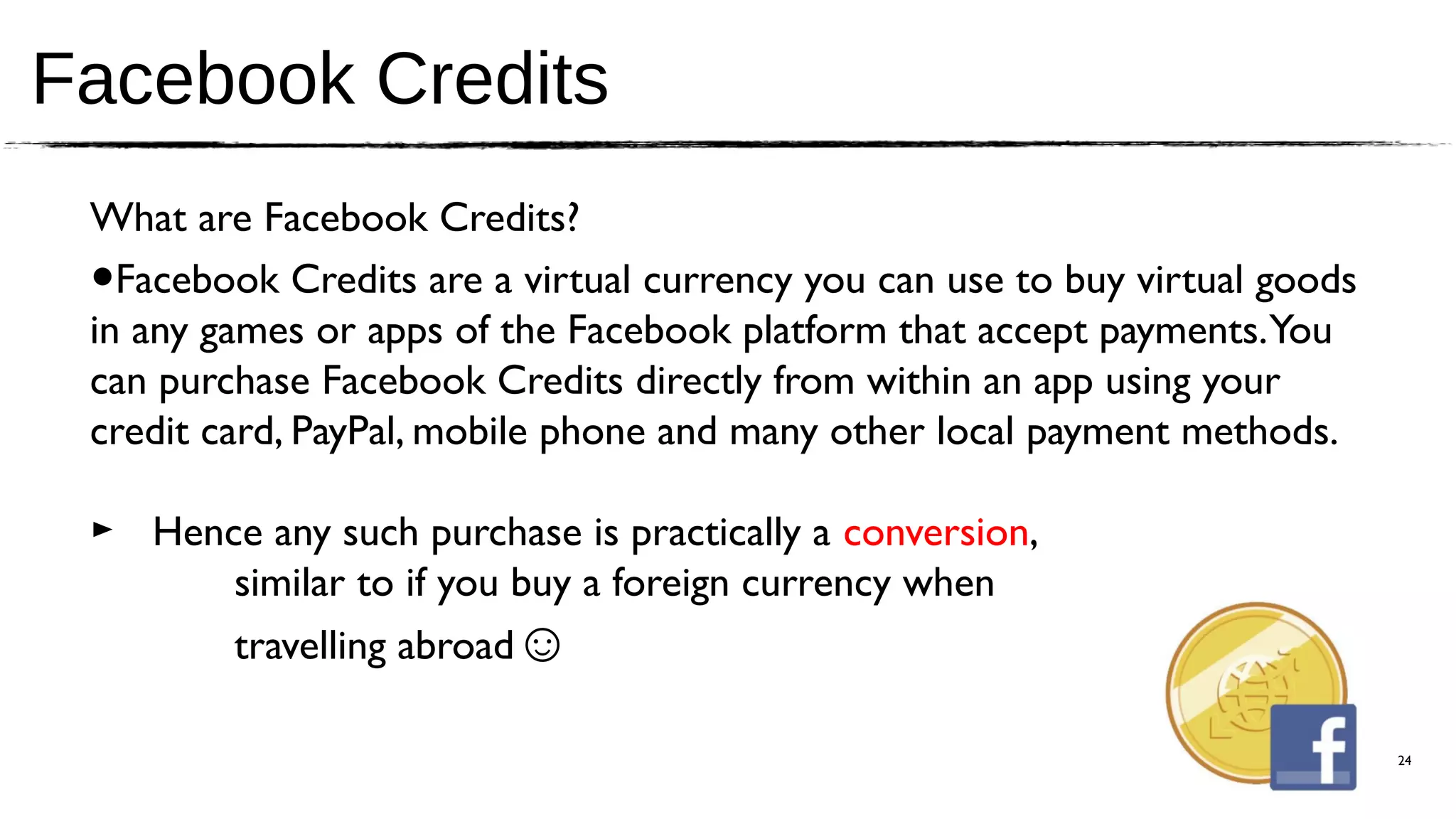 Facebook Credits
 What are Facebook Credits?
 • Facebook Credits are a virtual currency you can use to buy virtual goods
 in any games or apps of the Facebook platform that accept payments. You
 can purchase Facebook Credits directly from within an app using your
 credit card, PayPal, mobile phone and many other local payment methods.

 ► Hence any such purchase is practically a conversion,
       similar to if you buy a foreign currency when
       travelling abroad☺

                                                                              24
 