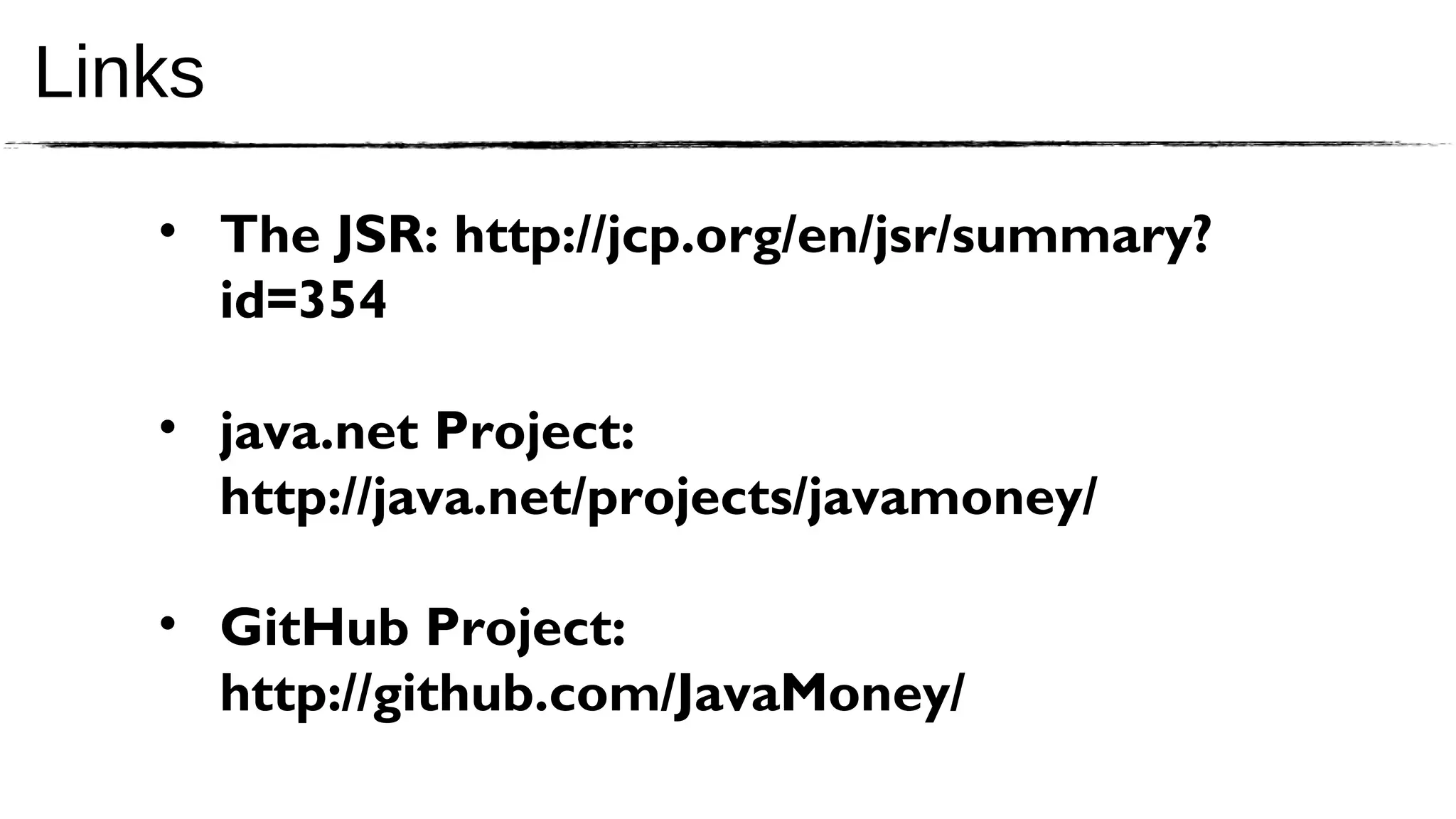 Links

   • The JSR: http://jcp.org/en/jsr/summary?
     id=354

   • java.net Project:
     http://java.net/projects/javamoney/

   • GitHub Project:
     http://github.com/JavaMoney/
 