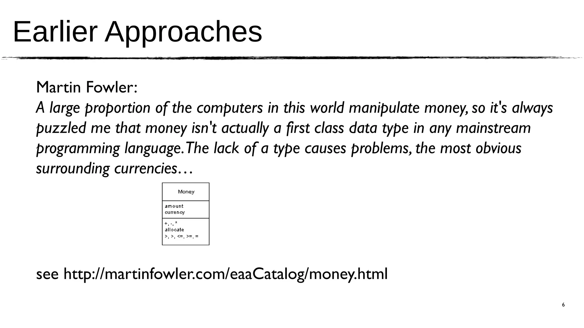 Earlier Approaches
 Martin Fowler:
 A large proportion of the computers in this world manipulate money, so it's always
 puzzled me that money isn't actually a first class data type in any mainstream
 programming language.The lack of a type causes problems, the most obvious
 surrounding currencies…




 see http://martinfowler.com/eaaCatalog/money.html
                                                                                      6
 