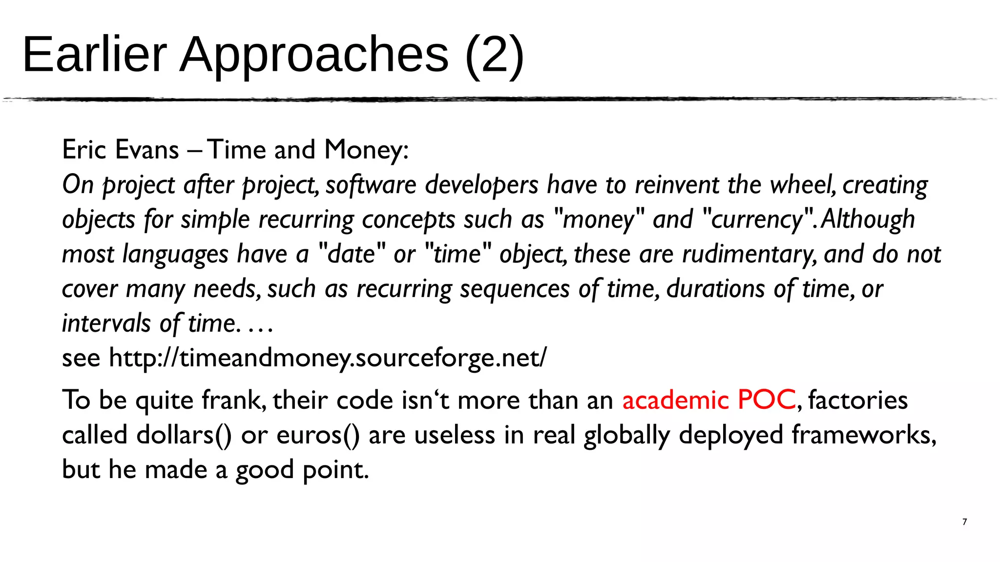 Earlier Approaches (2)
 Eric Evans – Time and Money:
 On project after project, software developers have to reinvent the wheel, creating
 objects for simple recurring concepts such as "money" and "currency". Although
 most languages have a "date" or "time" object, these are rudimentary, and do not
 cover many needs, such as recurring sequences of time, durations of time, or
 intervals of time. …
 see http://timeandmoney.sourceforge.net/
 To be quite frank, their code isn‘t more than an academic POC, factories
 called dollars() or euros() are useless in real globally deployed frameworks,
 but he made a good point.
                                                                                      7
 
