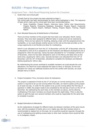 BUS292 – Project Management
    Assignment Two – Web Based Reporting System for Creazione
       1.   Gnatt Chart and critical path

            A Gnatt Chat for this project has been attached as Page 2.
            The critical path has been demonstrated by them being highlighted in Red. The sequence
            of tasks which make up the critical path have been enumerated below;
                • Study Feasibility, Prepare Report, Interview Users, Define User Requirements,
                    Prepare Reports, Processing Database, Evaluation, Prepare Report, Customise
                    Software, Prepare Report, Software Testing, Prepare Report, Training, Prepare
                    Report

       2.   Over Allocated Resources & Redistribution of Workload

            There are three members of the project that have been over allocated, Sherif, Carlos,
            Gonzola. They have been assigned to different tasks in excess and can be resolved by
            levelling. There are two options for levelling, delaying a task until the assigned person has
            availability, or we could allocate another person to this role as this task provides us the
            unique opportunity to be flexible and allow for multitasking.

            Sherif is over allocated over from the 21st of November until the 28th of November when he
            is allocated to work as he is assigned to do the Hardware and Network development and is
            assigned for 16hrs for each day. Carlos has been allocated for 31st of October until the 2nd
            of November, where he has been allocated to work on the Menus and Data Entry at the
            same time, equating for 16hrs a day. Gonzola has been over allocated from the 14th of
            December until the 19th of December, allocated to complete the Hardware and Network
            testing equating for 16hrs a day.

            By redistributing the excess workload to available members we could elevate the over
            allocations. For Sherif we could reallocate the tasks to Harry or Gonzola, for the over
            allocation for Carlos we reallocate Giuliana and for the conflict with Gonzola, we could
            allocate Harry or Sherif.




       3.   Project Completion Time, Corrective Action & Implications

            The project is expected to finish by the 2nd of January on normal working time, but as the
            system is required to be up and running before this date, we need to speed up the project
            by at least one day. In order for the system to be up and running before the first day of
            operation in 2008, the project needs to be completed by the last day of work on the 31st of
            December. By reallocating the work load, to the members as above, and by allowing
            multitasking of the team members we should elevate this slight delay. There is also the
            option to split the task over several members who could be responsible for the same task
            to complete it quicker.




       4.   Budget Estimations & Alterations

            As the reallocations of people for different tasks are between members of the same hourly
            cost, with the exception of Carlos who is on a higher pay rate than Guiliana whom is
            recommended to replace him on this task. As no overtime would be required, through the
            use of multitasking and splitting excess tasks to other task members there would be little
1           or no budgetary impact.




    Jess Maher | 3328773
 
