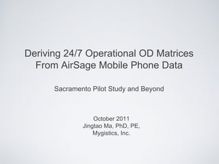 Deriving 24/7 Operational OD Matrices
  From AirSage Mobile Phone Data

      Sacramento Pilot Study and Beyond



                  October 2011
              Jingtao Ma, PhD, PE,
                  Mygistics, Inc.
 