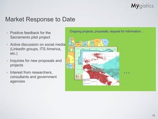 Market Response to Date
                                        Ongoing projects, proposals, request for information…
‣   Positive feedback for the
    Sacramento pilot project
‣   Active discussion on social media
    (LinkedIn groups, ITS America,
    etc.)
‣   Inquiries for new proposals and
    projects
‣   Interest from researchers,                                                …
    consultants and government
    agencies




                                                                                                15
 