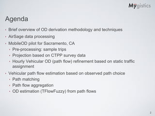Agenda
‣   Brief overview of OD derivation methodology and techniques
‣   AirSage data processing
‣   MobileOD pilot for Sacramento, CA
    ‣ Pre-processing: sample trips
    ‣ Projection based on CTPP survey data
    ‣ Hourly Vehicular OD (path flow) refinement based on static traffic
      assignment
‣   Vehicular path flow estimation based on observed path choice
    ‣ Path matching
    ‣ Path flow aggregation
    ‣ OD estimation (TFlowFuzzy) from path flows




                                                                           2
 