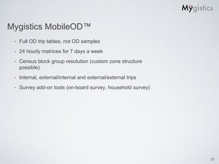 Mygistics MobileOD™
 ‣   Full OD trip tables, not OD samples
 ‣   24 hourly matrices for 7 days a week
 ‣   Census block group resolution (custom zone structure
     possible)
 ‣   Internal, external/internal and external/external trips
 ‣   Survey add-on tools (on-board survey, household survey)




                                                               21
 