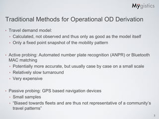 Traditional Methods for Operational OD Derivation
‣   Travel demand model:
    ‣ Calculated, not observed and thus only as good as the model itself
    ‣ Only a fixed point snapshot of the mobility pattern


‣   Active probing: Automated number plate recognition (ANPR) or Bluetooth
    MAC matching
    ‣ Potentially more accurate, but usually case by case on a small scale
    ‣ Relatively slow turnaround
    ‣ Very expensive


‣   Passive probing: GPS based navigation devices
    ‣ Small samples
    ‣ “Biased towards fleets and are thus not representative of a community’s
      travel patterns”
                                                                                3
 