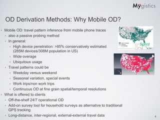 OD Derivation Methods: Why Mobile OD?
‣ Mobile OD: travel pattern inference from mobile phone traces
  ‣ also a passive probing method
  ‣ In general:
                                                                             Sprint
     ‣ High device penetration: >85% conservatively estimated
       (285M devices/308M population in US)
     ‣ Wide overage
     ‣ Ubiquitous usage
  ‣ Travel patterns could be
                                                                             Verizon
     ‣ Weekday versus weekend
     ‣ Seasonal variation, special events
     ‣ Work trips/non work trips
     ‣ Continuous OD at fine grain spatial/temporal resolutions
‣ What is offered to clients
  ‣ Off-the-shelf 24/7 operational OD
  ‣ Add-on survey tool for household surveys as alternative to traditional
    GPS tracking
  ‣ Long-distance, inter-regional, external-external travel data                       4
 
