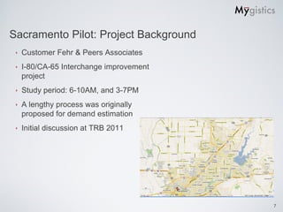 Sacramento Pilot: Project Background
 ‣   Customer Fehr & Peers Associates
 ‣   I-80/CA-65 Interchange improvement
     project
 ‣   Study period: 6-10AM, and 3-7PM
 ‣   A lengthy process was originally
     proposed for demand estimation
 ‣   Initial discussion at TRB 2011




                                          7
 