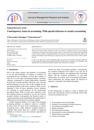 Journal of Management Research and Analysis 2021;8(2):93–96
Content available at: https://www.ipinnovative.com/open-access-journals
Journal of Management Research and Analysis
Journal homepage: https://www.jmra.in/
Original Research Article
Contemporary issues in accounting: With special reference to creative accounting
T Bayavanda Chinnappa1, N Karunakaran2,*
1Dept. of Management, People Institute of Management Studies, Munnad, Kasaragod, Kerala, India
2Dept. of Economics, People Institute of Management Studies, Munnad, Kasaragod, Kerala, India
A R T I C L E I N F O
Article history:
Received 28-05-2021
Accepted 05-06-2021
Available online 17-06-2021
Keywords:
Creative accounting
Issues
Human resource
A B S T R A C T
Almost all economic entities irrespective of their size, turnover, ownership, goods or services produced
or traded have realized the fact that the human resources is their single most valuable and long-lasting
resource which is capable of contributing heavily to the revenue or income generating activities. Hence, the
corporate undertakings started thinking of accounting assets status to their human resource which it rightly
deserves.
© This is an open access article distributed under the terms of the Creative Commons Attribution
License (https://creativecommons.org/licenses/by/4.0/) which permits unrestricted use, distribution, and
reproduction in any medium, provided the original author and source are credited.
1. Introduction
One of the unique features and problems of accounting
is not the non-availability of solution to problems of
accounting but the availability of more than solution to
each one of a few major Accounting problems. Inventory
valuation; computation of annual depreciation; treatment
of good will, overtime premium, idle time, costs, research
and development costs are some of the examples for the
accounting problems with diverse solutions. What is more
important is that all those alternative diverse solutions
are reckoned as sound practices by the professional
accounting bodies. What is much more important is that
the corporate entities are allowed to use any one of those
accepted methods. Consequently, the financial results of
corporate enterprise lack comparability their performance is
influenced by even the diverse accounting methods.
Another important problem is, for some of the emerging
accounting problems, no objective solution is available.
In other words, for some of the contemporary or current
accounting issues, single objective accepted solution is
available. That means, there are a number of suggested
methods as to how to assess the monetary equivalents of
* Corresponding author.
E-mail address: narankarun@gmail.com (N. Karunakaran).
certain new kinds of accounting problems. Consequently,
the corporate enterprisers have option to use any one of
these suggested method, can manipulate their accounting
figures and the financial performance to suit their
requirements. As a result, users of accounting information,
moves particularly the external parties are deprived of
objective, comparable and reliable information.
2. Objectives
In this background, an attempt is made to identify and
discuss the contemporary issues in accounting. Some of the
current accounting issues are:
1. Accounting for price level changes
2. Valuation of accounting for human resources
3. Accounting for intangible assets
4. Brand accounting
5. Environmental accounting
6. Accounting for social responsibility of business
7. Nation income accounting
8. Creative accounting
https://doi.org/10.18231/j.jmra.2021.019
2394-2762/© 2021 Innovative Publication, All rights reserved. 93
 