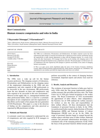 Journal of Management Research and Analysis 2021;8(2):100–101
Content available at: https://www.ipinnovative.com/open-access-journals
Journal of Management Research and Analysis
Journal homepage: https://www.jmra.in/
Short Communication
Human resource competencies and roles in India
T Bayavanda Chinnappa1, N Karunakaran2,*
1Dept. of Management, People Institute of Management Studies, Munnad, Kasaragod, Kerala, India
2Dept. of Economics, People Institute of Management Studies, Munnad, Kasaragod, Kerala, India
A R T I C L E I N F O
Article history:
Received 23-04-2021
Accepted 03-05-2021
Available online 17-06-2021
Keywords:
Human Resource
Competencies
Roles
India
A B S T R A C T
The 1990s era is Liberations, Privatizations and Globalizations, the Indian corporate sectors has been
experiencing rapid changes in external environment due to opening up of the economy and thereby forcing
the organizations to make internal adjustments to align with the changing situation. As a result of this,
along with other functionaries, H R manager had to brace up for dealing with changing needs of the
organization through development of new competencies and roles. The present paper is to find out new sets
of competencies and roles required by H R managers to perform successfully in the context of changing
business environment.
© This is an open access article distributed under the terms of the Creative Commons Attribution
License (https://creativecommons.org/licenses/by/4.0/) which permits unrestricted use, distribution, and
reproduction in any medium, provided the original author and source are credited.
1. Introduction
The 1990s were a wake up call for the human
resource profession. The changing scenario of Liberations,
Privatizations and Globalizations era the changing nature
of the employment relationship in the 1990s and new
competencies and roles required of HR professionals to
be successful in the new environment. HR professionals
know the new demands on them and competencies and
roles required to be successful in this new environment.1
However on the supply side, i.e., management institutes and
other professional bodies, there is a need for a systematic
description of new competencies and role requirements so
that efforts can be made to best prepare the next generation
of H R Practitioners. This paper is a step in the direction
of finding out the competencies and roles perceived as
important by HR practitioners in India.
2. Methods and Materials
A systematic search was conducted to understand the sets
of competencies and roles required by H R managers to
* Corresponding author.
E-mail address: narankarun@gmail.com (N. Karunakaran).
perform successfully in the context of changing business
environment. Important reports and articles were used for
reference.
3. Results, Analysis and Discussion
The evolution of personnel function in India goes back to
early 1920s when the Tata group implemented employee
welfare measures like provident and leave rules. The Trade
Union Act of 1926 gave formal recognition to the worker
unions. The Royal Commission of 1932 recommended
the appointment of labor officers. After independence,
the Factories Act of 1948 outlined the welfare measures
for workers as also the roles and responsibilities of
labor welfare officers. All these developments laid the
foundation of personnel function in India. In the 1950s,
two professional bodies namely, Indian Institute of Personal
Management (IIPM) and National Institute of Labour
Management (NILM) were set up. In the 1960s, the
scope of personnel function began to expand beyond the
welfare aspects with three areas of labor welfare, Industrial
relations and personnel administration developing as the
constituent roles of the emerging profession. In the 1970s,
the focus of the personnel function shifted towards greater
https://doi.org/10.18231/j.jmra.2021.021
2394-2762/© 2021 Innovative Publication, All rights reserved. 100
 