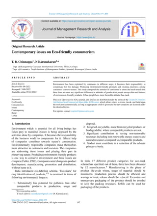 Journal of Management Research and Analysis 2022;9(4):197–200
Content available at: https://www.ipinnovative.com/open-access-journals
Journal of Management Research and Analysis
Journal homepage: https://www.jmra.in/
Original Research Article
Contemporary issues on Eco-friendly consumerism
T. B. Chinnappa1, N Karunakaran2,*
1Dept. of Management, Caucasus International University, Tbilisi, Georgia
2Dept. of Economics, People Institute of Management Studies, Munnad, Kasaragod, Karela, India
A R T I C L E I N F O
Article history:
Received 01-09-2022
Accepted 13-09-2022
Available online 09-12-2022
Keywords:
Ecofriendly
Consumerism
Issues
Contemporary
Rural
Urban
A B S T R A C T
Environment has been exploited by companies in different ways; it becomes their responsibility to
compensate for this damage. Producing environment-friendly products and creating awareness among
consumers conserve nature. This study compared the attitudes of consumers in urban and rural reveals that
there does not seen any significant difference in attitudes of gender-wise people except after-use features
of environment-friendly products. Urban people have more favorable attitude than rural.
This is an Open Access (OA) journal, and articles are distributed under the terms of the Creative Commons
Attribution-NonCommercial-ShareAlike 4.0 License, which allows others to remix, tweak, and build upon
the work non-commercially, as long as appropriate credit is given and the new creations are licensed under
the identical terms.
For reprints contact: reprint@ipinnovative.com
1. Introduction
Environment which is essential for all living beings has
fallen prey to mankind. Nature is being degraded by the
activities done by companies. It becomes the responsibility
of the business world to compensate for it. Ethical help
of companies contribute towards nature’s conservation.
Environmentally responsible companies make themselves
more attractive to customers and investors. The companies
are addressing these issues and playing their part in
preserving nature. Producing environment-friendly products
is one way to conserve environment and these issues are
complex (Fuller, 1999). Companies need changes in product
development, manufacturing, promotion and distribution,
without harm to it.
India introduced eco-labeling scheme, ’Eco-mark’ for
easy identification of products,1–5 is examined in terms of
following environmental impacts:
1. Substantially less potential for pollution than other
comparable products in production, usage and
* Corresponding author.
E-mail address: narankarun@gmail.com (N. Karunakaran).
disposal.
2. Recycled, recyclable, made from recycled products or
biodegradable, where comparable products are not.
3. Significant contribution to saving non-renewable
resources including non-renewable energy sources and
natural resources compared to comparable products.
4. Product must contribute to a reduction of the adverse
primary criteria.
In India 17 different product categories for eco-mark
scheme has specified; out of these, three have been obtained
by 12 manufacturers.6 Manufacturing is the phase of
product life-cycle where, usage of material should be
minimized, production process should be efficient and
wastage or toxic release should be reduced. Excessive and
unnecessary packaging of the product should be avoided
to save the packing resources. Refills can be used for
packaging of the products.
https://doi.org/10.18231/j.jmra.2022.039
2394-2762/© 2022 Innovative Publication, All rights reserved. 197
 