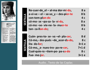 Re-cuer-de_el – al-ma dor-mi-da,         8a
           a-vi-ve – el – se-so_y – des-pier-te     8b


SEXTILLA
           con-tem-plan-do                          4c
           có-mo- se –pa-sa- la- vi-da,             8a
           có-mo –se- vie-ne- la- muer-te           8b
           tan- ca-llan-do;                         4c

           Cuán- pres-to- se- va –el- pla-cer,      8d
           Có-mo,- des-pués –de_acor-da-do,         8c
SEXTILLA




           Da- do-lor;                            3+1 e
           Có-mo,_a- nues-tro- pa-re-cer,         7+1 d
           Cual-quie-ra –tiem-po- pa-sa-do          8c
           Fue- me-jor.                           3+1 e

                   Audio , Texto de las Coplas
 