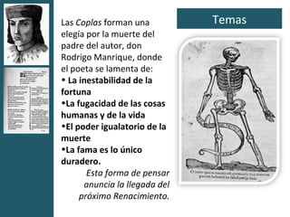 Las Coplas forman una          Temas
elegía por la muerte del
padre del autor, don
Rodrigo Manrique, donde
el poeta se lamenta de:
• La inestabilidad de la
fortuna
•La fugacidad de las cosas
humanas y de la vida
•El poder igualatorio de la
muerte
•La fama es lo único
duradero.
       Esta forma de pensar
      anuncia la llegada del
     próximo Renacimiento.
 