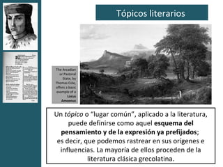 Tópicos literarios




The Arcadian
  or Pastoral
     State, by
Thomas Cole,
offers a basic
example of a
        Locus
    Amoenus


Un tópico o “lugar común”, aplicado a la literatura,
     puede definirse como aquel esquema del
  pensamiento y de la expresión ya prefijados;
 es decir, que podemos rastrear en sus orígenes e
  influencias. La mayoría de ellos proceden de la
            literatura clásica grecolatina.
 