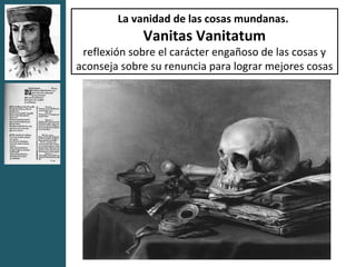 La vanidad de las cosas mundanas.
             Vanitas Vanitatum
 reflexión sobre el carácter engañoso de las cosas y
aconseja sobre su renuncia para lograr mejores cosas
 