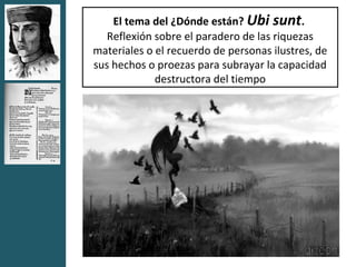 El tema del ¿Dónde están? Ubi sunt.
   Reflexión sobre el paradero de las riquezas
materiales o el recuerdo de personas ilustres, de
sus hechos o proezas para subrayar la capacidad
             destructora del tiempo
 