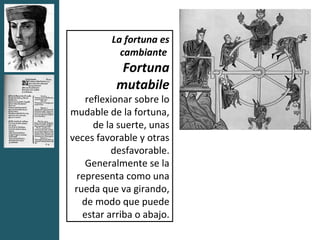 La fortuna es
            cambiante
            Fortuna
           mutabile
    reflexionar sobre lo
mudable de la fortuna,
      de la suerte, unas
veces favorable y otras
          desfavorable.
    Generalmente se la
  representa como una
 rueda que va girando,
   de modo que puede
   estar arriba o abajo.
 