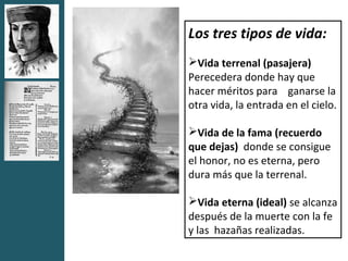Los tres tipos de vida:
Vida terrenal (pasajera)
Perecedera donde hay que
hacer méritos para ganarse la
otra vida, la entrada en el cielo.

Vida de la fama (recuerdo
que dejas) donde se consigue
el honor, no es eterna, pero
dura más que la terrenal.

Vida eterna (ideal) se alcanza
después de la muerte con la fe
y las hazañas realizadas.
 
