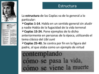 Estructura

La estructura de las Coplas va de lo general a lo
particular:
Coplas 1-14. Habla en un sentido general sin aludir
a nadie Habla de la fugacidad de la vida terrenal
Coplas 15-24. Pone ejemplos de lo dicho
anteriormente en personas de la época, utilizando el
tema clásico del Ubi sunt
Coplas 25-40. Se centra por fin en la figura del
padre, al que alaba como un ejemplo de virtud
 