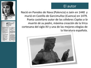 El autor
Nació en Paredes de Nava (Palencia) o Jaén en 1440 y
  murió en Castillo de Garcimuñoz (Cuenca) en 1479.
    Poeta castellano autor de las célebres Coplas a la
     muerte de su padre, máxima creación de la lírica
cortesana del siglo XV y una de las mejores elegías de
                                la literatura española.
 
