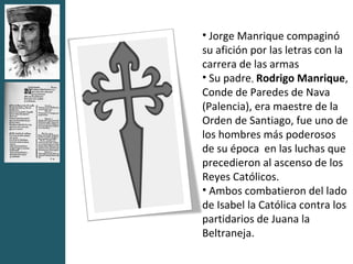 • Jorge Manrique compaginó
su afición por las letras con la
carrera de las armas
• Su padre, Rodrigo Manrique,
Conde de Paredes de Nava
(Palencia), era maestre de la
Orden de Santiago, fue uno de
los hombres más poderosos
de su época en las luchas que
precedieron al ascenso de los
Reyes Católicos.
• Ambos combatieron del lado
de Isabel la Católica contra los
partidarios de Juana la
Beltraneja.
 