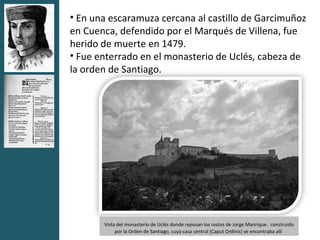 • En una escaramuza cercana al castillo de Garcimuñoz
en Cuenca, defendido por el Marqués de Villena, fue
herido de muerte en 1479.
• Fue enterrado en el monasterio de Uclés, cabeza de
la orden de Santiago.




       Vista del monasterio de Uclés donde reposan los restos de Jorge Manrique. construido
            por la Orden de Santiago, cuya casa central (Caput Ordinis) se encontraba allí
 