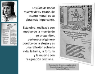 Las Coplas por la
muerte de su padre, de
   asunto moral, es su
 obra más importante.

Esta obra, realizada con
motivo de la muerte de
            su progenitor,
    pertenece al género
poético de la elegía y es
  una reflexión sobre la
vida, la fama, la fortuna
          y la muerte con
  resignación cristiana.
                     Reproducción de la primera página de la
                      Coplas de Jorge Manrique. Biblioteca
                              Nacional de Madrid.
 