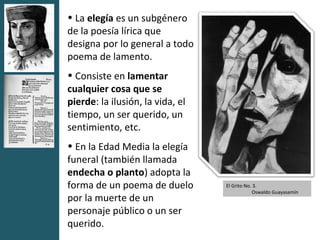 • La elegía es un subgénero
de la poesía lírica que
designa por lo general a todo
poema de lamento.
• Consiste en lamentar
cualquier cosa que se
pierde: la ilusión, la vida, el
tiempo, un ser querido, un
sentimiento, etc.
• En la Edad Media la elegía
funeral (también llamada
endecha o planto) adopta la
forma de un poema de duelo        El Grito No. 3.
                                              Oswaldo Guayasamín
por la muerte de un
personaje público o un ser
querido.
 