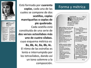 Está formada por cuarenta
      coplas, cada una de las
                                  Forma y métrica
  cuales se compone de dos
              sextillas, coplas
   manriqueñas o coplas de
                pie quebrado.
             Cada sextilla está
 constituida de una serie de
dos versos octosílabos más
       uno de cuatro sílabas.
  cuyo esquema métrico es
        8a, 8b, 4c, 8a, 8b, 4c.
   El ritmo de las estrofas es
    lento e interrumpido por
  los tetrasílabos, dando así
         un tono solemne a la
                 composición.
 