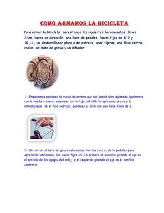 como armamos la Bicicleta
Para armar la bicicleta necesitamos las siguientes herramientas: llaves
Allen, llaves de dirección, una llave de pedales, llaves fijas de 8-9 y
10-11, un destornillador plano o de estrella, unas tijeras, una llave centra-
radios, un bote de grasa y un inflador




1-.Empezamos poniendo la rueda delantera que nos quede bien ajustada igualmente
con la rueda trasera, seguimos con la tija del sillín le aplicamos grasa y la
introducimos en el tuvo vertical, ponemos el sillín con una llave Allen de 6.




2-.Sin soltar el bote de grasa rebozamos bien las roscas de lo pedales para
apretarlos utilizamos las llaves fijas 14-15 primero el derecho girando el eje en
el sentido de las agujas del reloj, y el izquierdo girando el eje en el sentido
contrario
 