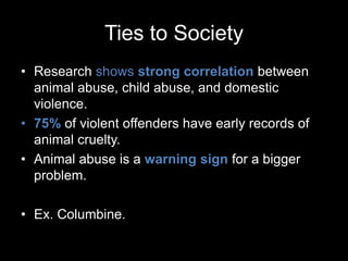 Ties to Society
• Research shows strong correlation between
animal abuse, child abuse, and domestic
violence.
• 75% of violent offenders have early records of
animal cruelty.
• Animal abuse is a warning sign for a bigger
problem.
• Ex. Columbine.
 