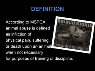 DEFINITION
According to MSPCA,
animal abuse is defined
as infliction of
physical pain, suffering,
or death upon an animal
when not necessary
for purposes of training of discipline.
 