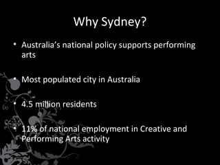 Why Sydney?
• Australia’s national policy supports performing
arts
• Most populated city in Australia
• 4.5 million residents
• 11% of national employment in Creative and
Performing Arts activity

 