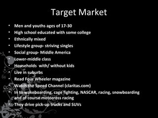 Target Market
•
•
•
•
•
•
•
•
•
•
•

Men and youths ages of 17-30
High school educated with some college
Ethnically mixed
Lifestyle group- striving singles
Social group- Middle America
Lower-middle class
Households with/ without kids
Live in suburbs
Read Four Wheeler magazine
Watch the Speed Channel (claritas.com)
In to wakeboarding, cage fighting, NASCAR, racing, snowboarding
and of course motocross racing
• They drive pick-up trucks and SUVs

 