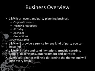 Business Overview
• J&M is an event and party planning business
–
–
–
–
–
–

Corporate events
Wedding receptions
Birthdays
Reunions
Graduations,
Anniversaries

• J&M will provide a service for any kind of party you can
imagine!
• J&M will make and send invitations, provide catering,
rentals, decorations, entertainment and activities
• Event coordinator will help determine the theme and will
plan every detail

 