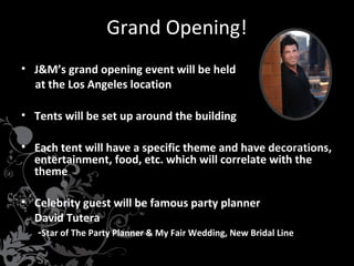 Grand Opening!
• J&M’s grand opening event will be held
at the Los Angeles location
• Tents will be set up around the building
• Each tent will have a specific theme and have decorations,
entertainment, food, etc. which will correlate with the
theme
• Celebrity guest will be famous party planner
David Tutera
-Star of The Party Planner & My Fair Wedding, New Bridal Line

 