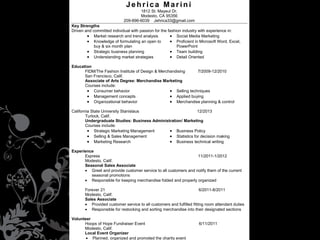 Jehrica Marini
1812 St. Mayeul Dr.
Modesto, CA 95356
209-896-6039 Jehrica33@gmail.com
Key Strengths
Driven and committed individual with passion for the fashion industry with experience in:
• Market research and trend analysis
• Social Media Marketing
• Knowledge of formulating an open to
• Proficient in Microsoft Word, Excel,
buy & six month plan
PowerPoint
• Strategic business planning
• Team building
• Understanding market strategies
• Detail Oriented

•
•
•

Education
FIDM/The Fashion Institute of Design & Merchandising
7/2009-12/2010
San Francisco, Calif.
Associate of Arts Degree: Merchandise Marketing
Courses include:
• Consumer behavior
• Selling techniques
• Management concepts
• Applied buying
• Organizational behavior
• Merchandise planning & control

Market research and trend analysis

•

Proficient in Microsoft Word, Excel,

California State University Stanislaus
12/2013
PowerPoint
Turlock, Calif.
Knowledge of formulating an open to •
Detail oriented
Undergraduate Studies: Business Administration/ Marketing
buy Courses include:
& six month plan
• Strategic Marketing Management
Business Policy
Knowledge of textiles
• • Team player
• Selling & Sales Management
• Statistics for decision making
• Marketing Research
• Business technical writing
Experience
Express
11/2011-1/2012
Modesto, Calif.
Seasonal Sales Associate
• Greet and provide customer service to all customers and notify them of the current
seasonal promotions
• Responsible for keeping merchandise folded and properly organized
Forever 21
6/2011-8/2011
Modesto, Calif.
Sales Associate
• Provided customer service to all customers and fulfilled fitting room attendant duties
• Responsible for restocking and sorting merchandise into their designated sections
Volunteer
Hoops of Hope Fundraiser Event
Modesto, Calif.
Local Event Organizer
• Planned, organized and promoted the charity event

6/11/2011

 
