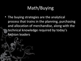 Math/Buying
• The buying strategies are the analytical
process that trains in the planning, purchasing
and allocation of merchandise, along with the
technical knowledge required by today’s
fashion leaders
•

Market Research and Trend Analysis

•

•

Knowledge of Formulating an Open
to Buy & Six Month Plan
Knowledge of Textiles

•

Proficient in Microsoft Word, Excel,
PowerPoint
Detail Oriented

•

Team player

•

 