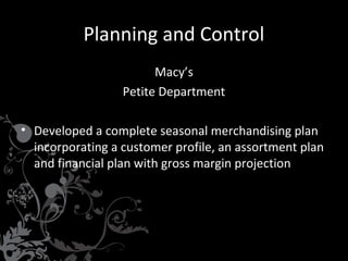 Planning and Control
Macy’s
Petite Department
• Developed a complete seasonal merchandising plan
incorporating a customer profile, an assortment plan
and financial plan with gross margin projection

 