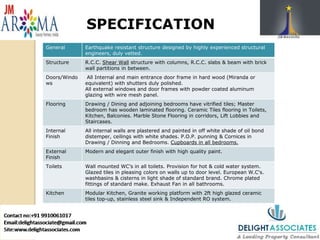 SPECIFICATION
General Earthquake resistant structure designed by highly experienced structural
engineers, duly vetted.
Structure R.C.C. Shear Wall structure with columns, R.C.C. slabs & beam with brick
wall partitions in between.
Doors/Windo
ws
All Internal and main entrance door frame in hard wood (Miranda or
equivalent) with shutters duly polished.
All external windows and door frames with powder coated aluminum
glazing with wire mesh panel.
Flooring Drawing / Dining and adjoining bedrooms have vitrified tiles; Master
bedroom has wooden laminated flooring. Ceramic Tiles flooring in Toilets,
Kitchen, Balconies. Marble Stone Flooring in corridors, Lift Lobbies and
Staircases.
Internal
Finish
All internal walls are plastered and painted in off white shade of oil bond
distemper, ceilings with white shades. P.O.P. punning & Cornices in
Drawing / Dinning and Bedrooms. Cupboards in all bedrooms.
External
Finish
Modern and elegant outer finish with high quality paint.
Toilets Wall mounted WC’s in all toilets. Provision for hot & cold water system.
Glazed tiles in pleasing colors on walls up to door level. European W.C's.
washbasins & cisterns in light shade of standard brand. Chrome plated
fittings of standard make. Exhaust Fan in all bathrooms.
Kitchen Modular Kitchen, Granite working platform with 2ft high glazed ceramic
tiles top-up, stainless steel sink & Independent RO system.
 