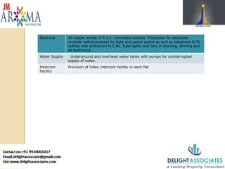 Electrical All copper wiring in P.V.C. concealed conduit. Provisions for adequate
modular switch/sockets for light and power points as well as telephone & TV
outlets with protective M.C.Bs. Tube lights and fans in drawing, dinning and
all bedrooms.
Water Supply Underground and overhead water tanks with pumps for uninterrupted
supply of water.
Intercom
Facility
Provision of Video Intercom facility in each flat
Electrical All copper wiring in P.V.C. concealed conduit. Provisions for adequate
modular switch/sockets for light and power points as well as telephone & TV
outlets with protective M.C.Bs. Tube lights and fans in drawing, dinning and
all bedrooms.
Water Supply Underground and overhead water tanks with pumps for uninterrupted
supply of water.
Intercom
Facility
Provision of Video Intercom facility in each flat
Electrical All copper wiring in P.V.C. concealed conduit. Provisions for adequate
modular switch/sockets for light and power points as well as telephone & TV
outlets with protective M.C.Bs. Tube lights and fans in drawing, dinning and
all bedrooms.
Water Supply Underground and overhead water tanks with pumps for uninterrupted
supply of water.
Intercom
Facility
Provision of Video Intercom facility in each flat
 