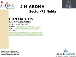 J M AROMA
Sector-75,Noida
CONTACT US
DELIGHT ASSOCIATES
MOB : 9910061017
Email : delightassociates@gmail.com
Site : www.delightassociates.com
Visit Us:
http://www.delightassociates.com/Project/jm-
aroma-in-sector-75-noida-residential-79.aspx
 