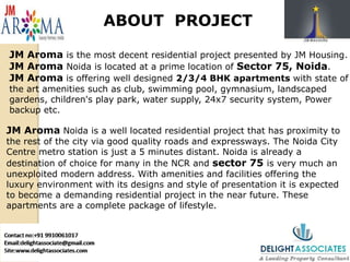 ABOUT PROJECT
JM Aroma is the most decent residential project presented by JM Housing.
JM Aroma Noida is located at a prime location of Sector 75, Noida.
JM Aroma is offering well designed 2/3/4 BHK apartments with state of
the art amenities such as club, swimming pool, gymnasium, landscaped
gardens, children's play park, water supply, 24x7 security system, Power
backup etc.
JM Aroma Noida is a well located residential project that has proximity to
the rest of the city via good quality roads and expressways. The Noida City
Centre metro station is just a 5 minutes distant. Noida is already a
destination of choice for many in the NCR and sector 75 is very much an
unexploited modern address. With amenities and facilities offering the
luxury environment with its designs and style of presentation it is expected
to become a demanding residential project in the near future. These
apartments are a complete package of lifestyle.
 