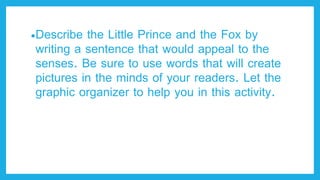 •Describe the Little Prince and the Fox by
writing a sentence that would appeal to the
senses. Be sure to use words that will create
pictures in the minds of your readers. Let the
graphic organizer to help you in this activity.
 