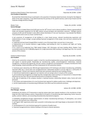 James M. Marshall                                                                         3405 Hibiscus Drive ♦ Wylie, TX 75098
                                                                                                                  734-646-7475
                                                                                                   jimmarshall48103@gmail.com

Hawthorne Metal Products (Talon Automotive)                                                    Royal Oak, MI, 6/1994 – 1/1995
Vice President of Operations

  Re-joined Talon Automotive Group to participate in the acquisition of stamping related businesses. During the 'due diligence'
  phase of the major acquisition, it was determined that the purchase of this specific business could not go forward and the
  corporate strategy would be changed.


Modern Tools                                                                                    Toledo, OH, 12/1991 – 6/1994
General Manager
                                                               th
  Led this division of Libbey-Owens-Ford (LOF) back into the '20 Century' and to industry excellence. Division engineered/built
  molds and secondary equipment for the SMC industry serving aerospace and automotive customers. Pilkington (parent
  company of LOF) and LOF decided in early 1992 to divest themselves of 'non-core' businesses; it was decided that Modern
  Tools would be sold as soon as a buyer could be found.

  • Led conversion of management of die building to a team based process, reduced manufacturing supervision and
  implementation of area manager concept yielding improved management of dies (scope, time and hours content) by Die
  Team Leaders.
  • Leadership and team based changes/efforts resulted in one of the lowest labor costs per hour in many years.
  • Implemented use of recycled materials in gage building, mold building for short run products and ‘lights out’ facility
  operation practices
  • As a result of my leadership from TQM related changes, VOC information and team building efforts, Modern Tools
  successfully landed two (2) $ 5,000,000 programs for a large automotive OEM resulting in the beginning of the 'turn around'
  process of the company.


Hawthorne Metal Products                                                                     Royal Oak, MI, 8/1990 – 12/1991
Vice President

  Hired by this automotive component supplier to lead the manufacturing/operations group towards improved profitability
  and support to planned growth. Responsible for manufacturing, quality, union/management relationships, materials
  management, manufacturing engineering, and IS/IT systems management and development. Company manufactured sheet
  metal stampings, related assemblies and Class A body panels for the automotive industry.

  • Inventories were reduced by over 30% through implementation of JIT techniques and cellular manufacturing, profitability
  improved (1991 was a record year) and management/union relationships bonded to set the stage for a continuation of
  company growth. All plant and corporate relationships were positively impacted by team building activities.
  • Fostered and implemented an aggressive cost reduction and cost savings culture in all parts of the company.
  • Led manufacturing management to change how they managed labor assets resulting in an improvement in measured labor
  efficiencies by more than 13% and improved performance to production schedules.
  • My style of leadership of the company resulted in improved business relationships between salary, hourly and union
  personnel.
  • Led creation and implementation of a cross functional team approach to address quality issues, challenges and objectives.
  • Led the implementation of manufacturing of OEM parts from offal scrap from production processes


ITT Automotive                                                                                 Jackson, MI, 12/1988 – 8/1990
Plant Manager - Hancock

  Employed by this division of ITT Automotive to lead the Jackson plant team towards excellence in the manufacture of door
  hinge and other body hardware systems. Responsible for all aspects of manufacturing, plant engineering, human resources,
  quality, customer relations, cost accounting and productivity improvement programs.

  • Profitability strengthened through implementation of cellular manufacturing techniques, JIT philosophies, cost control
  techniques and improved union relationships.
  • Led Taguchi 'DOE' experiments which were successful in eliminating issues with hinge designs as discovered in VOC effort
  activities.
  • Led development of a cross functional approach to resolution of quality issues.
  • Improved management/union relations building on this base to improve operations.



                                                            Page 3
 