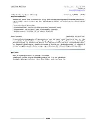 James M. Marshall                                                                       3405 Hibiscus Drive ♦ Wylie, TX 75098
                                                                                                                734-646-7475
                                                                                                 jimmarshall48103@gmail.com


Walker Manufacturing (Division of Tenneco)                                              Harrisonburg, VA, 5/1986 – 12/1988
Manufacturing Manager

  Hired into new position at the Harrisonburg plant to drive productivity improvement programs. Managed all manufacturing,
  engineering, plant inventories, current and future quality programs, employee involvement programs and cost reduction
  activities.

  •   Improved plant productivity by 24%
  •   Implemented 'Quality Circles' and ‘TAP’ teams [productivity improvement teams]
  •   Implemented SPC programs/teams & use of Taguchi [designs of experiment]
  •   1986 cost reduction - $3,100,000; 1987 cost reduction - $2,585,000


Eaton Corporation                                                                             Cleveland, OH, 8/1972 – 5/1986

  Various positions held during career with Eaton Corporation in the Axle & Brake Division manufacturing heavy duty truck
  axles and brakes. Positions held from most recent through beginning were Manager of Manufacturing Services (Gallatin, TN),
  Manager of Ind./Mfg. Eng. (Henderson, KY), Manager of Ind./Mfg. Eng. (Cleveland, OH), Plant Superintendent (Cleveland,
  OH), Manager of Plant Engineering (Cleveland, OH), Manager of Divisional Plant Engineering (Cleveland, OH), Supervisor of
  Facilities Planning (Cleveland, OH), Division Packaging Engineer (Cleveland, OH), and Industrial Engineer (Cleveland, OH).



Education
  BS/BA, Management, Cleveland State University, Cleveland, OH
  Undergraduate studies in Industrial/Mechanical Engineering, GMI & CSU prior to graduation
  Coop Student & Management/Engineer Trainee - General Motors Corporation, Parma, Ohio




                                                           Page 4
 