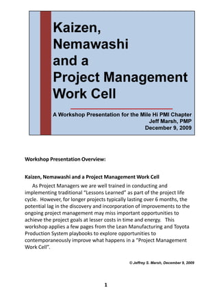 Workshop Presentation Overview:


Kaizen, Nemawashi and a Project Management Work Cell
   As Project Managers we are well trained in conducting and
implementing traditional “Lessons Learned” as part of the project life
cycle. However, for longer projects typically lasting over 6 months, the
potential lag in the discovery and incorporation of improvements to the
ongoing project management may miss important opportunities to
achieve the project goals at lesser costs in time and energy. This
workshop applies a few pages from the Lean Manufacturing and Toyota
Production System playbooks to explore opportunities to
contemporaneously improve what happens in a “Project Management
Work Cell”.

                                             © Jeffrey S. Marsh, December 9, 2009




                                  1
 