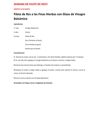 SEMANA DE FILETE DE RES!!
MARTES 31 DE MAYO


Filete de Res a las Finas Hierbas con Glaze de Vinagre
Balsámico
Ingredientes

½ taza          Vinagre Balsámico

2 cdas          Azúcar

4 onzas         Filete de Res

                Sal y Pimienta al Gusto

                Finas Hierbas al gusto

                Aceite para el Sartén

Procedimiento

1- Sazone la carne con la sal, la pimienta y las finas hierbas, déjela reposar por 5 minutos.
2- En una olla chica agregue el vinagre balsámico y el azúcar a cocinar, a fuego medio.

3-Cocine esta mezcla hasta que obtenga un líquido más espeso y caramelizado.

4-Coloque el sartén a fuego medio y agregue el aceite, cuando este caliente el mismo, cocine la
carne, al término deseado.

5-Sirva la carne y decore con el Glaze Balsámico.

Acompañe con Papas, Arroz o Vegetales de Estación.
 